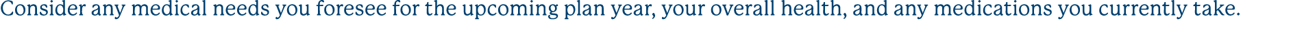 Consider any medical needs you foresee for the upcoming plan year, your overall health, and any medications you curre...