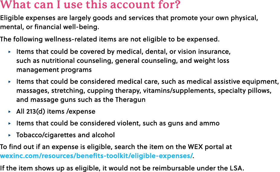 What can I use this account for? Eligible expenses are largely goods and services that promote your own physical, men...