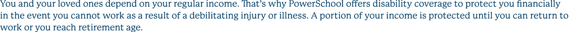 You and your loved ones depend on your regular income. That’s why PowerSchool offers disability coverage to protect y...
